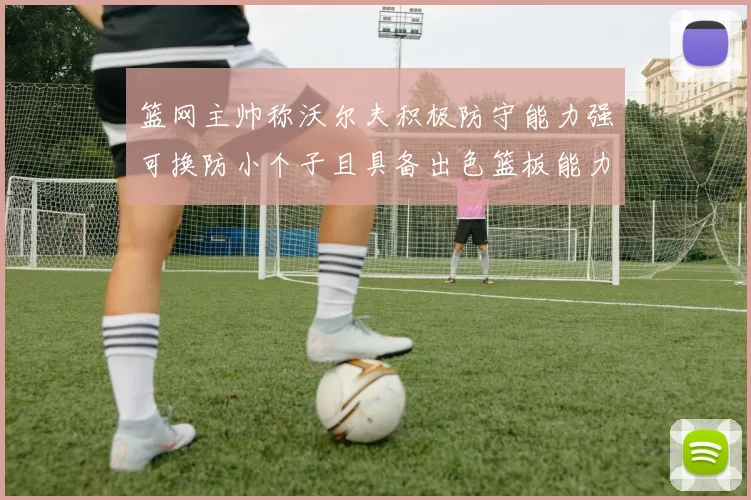 篮网主帅称沃尔夫积极防守能力强可换防小个子且具备出色篮板能力