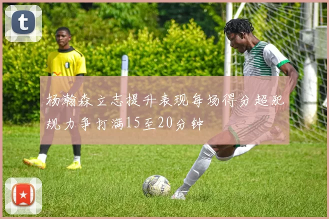 杨瀚森立志提升表现每场得分超犯规力争打满15至20分钟