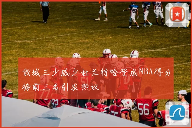 俄城三少威少杜兰特哈登成NBA得分榜前三名引发热议