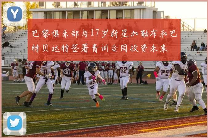 巴黎俱乐部与17岁新星加勒布和巴特贝达特签署青训合同投资未来