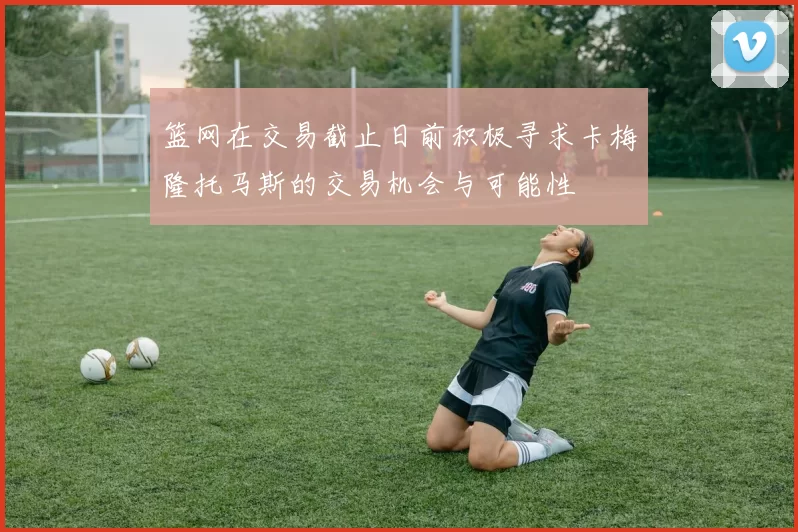 篮网在交易截止日前积极寻求卡梅隆托马斯的交易机会与可能性