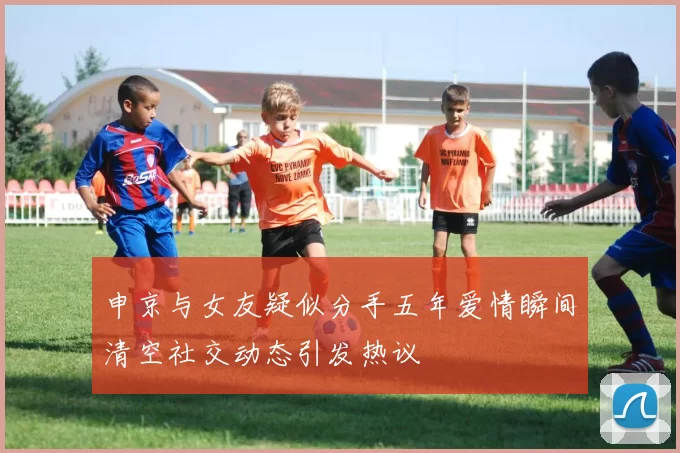 申京与女友疑似分手五年爱情瞬间清空社交动态引发热议