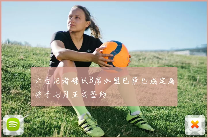 六台记者确认B席加盟巴萨已成定局将于七月正式签约