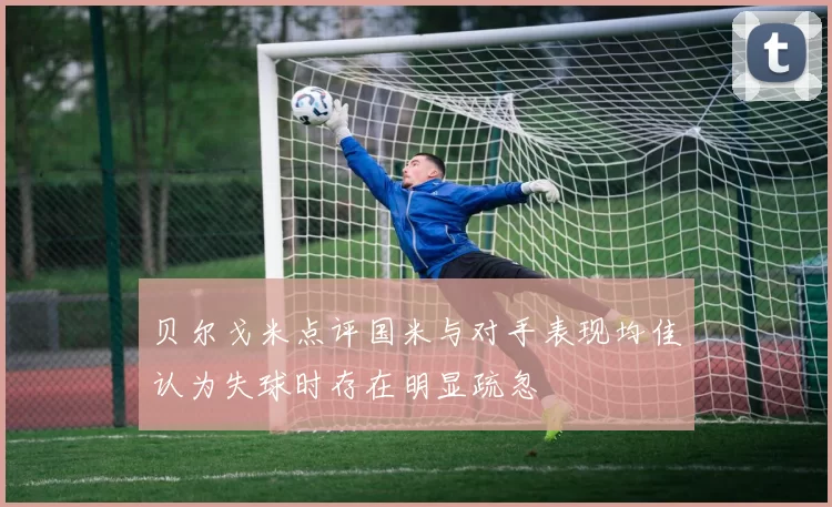 贝尔戈米点评国米与对手表现均佳认为失球时存在明显疏忽