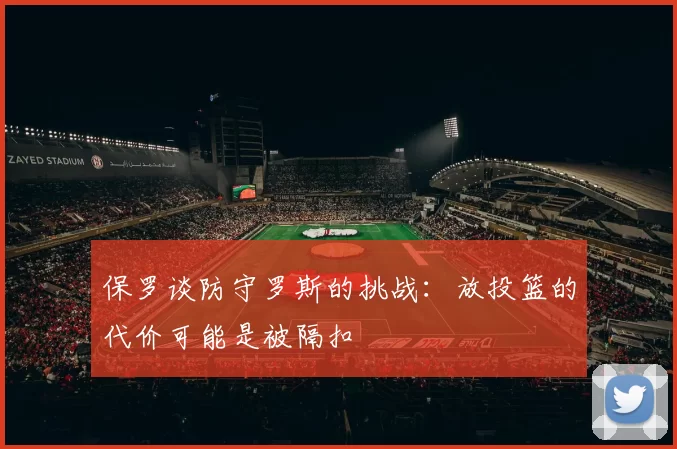 保罗谈防守罗斯的挑战：放投篮的代价可能是被隔扣