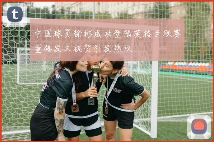 中国球员徐彬成功登陆英格兰联赛董路发文祝贺引发热议